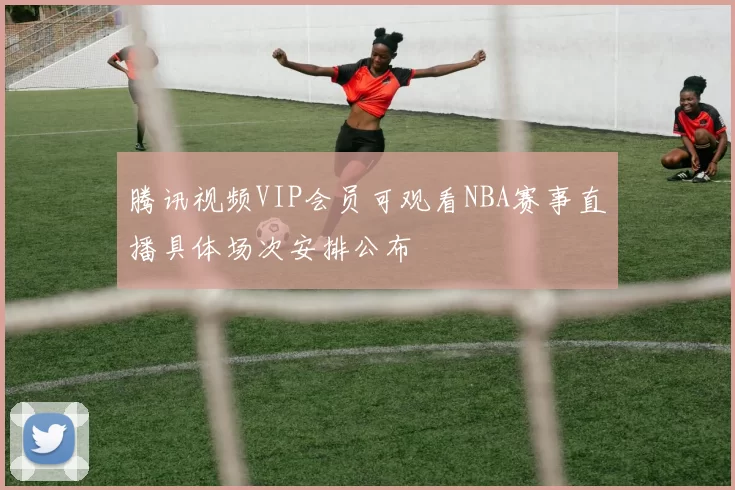 腾讯视频VIP会员可观看NBA赛事直播具体场次安排公布