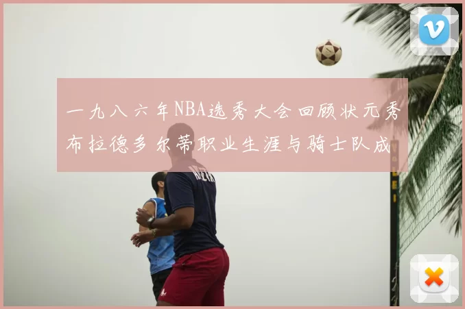 一九八六年NBA选秀大会回顾状元秀布拉德多尔蒂职业生涯与骑士队成就