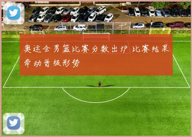 奥运会男篮比赛分数出炉 比赛结果牵动晋级形势