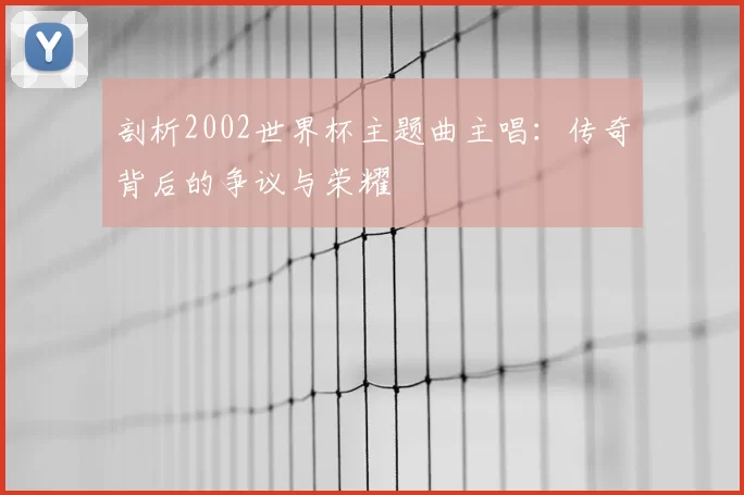 剖析2002世界杯主题曲主唱:传奇背后的争议与荣耀