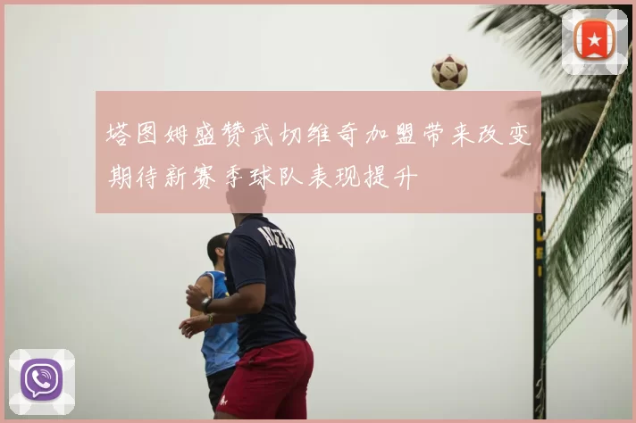 塔图姆盛赞武切维奇加盟带来改变期待新赛季球队表现提升