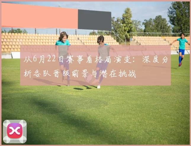 从6月22日赛事看格局演变：深度分析各队晋级前景与潜在挑战