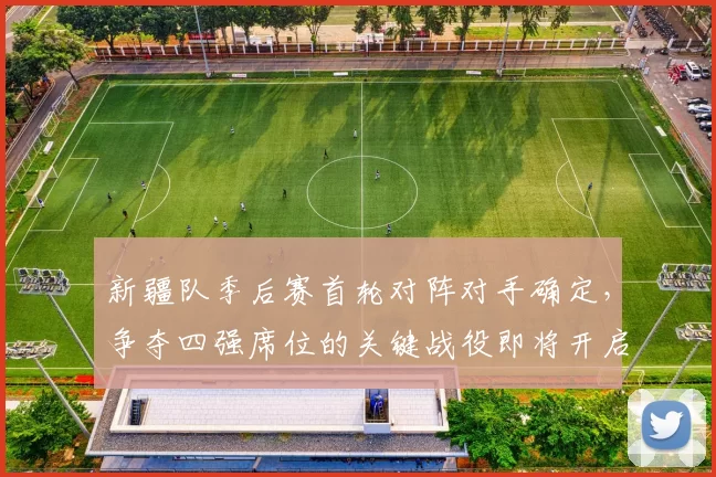 新疆队季后赛首轮对阵对手确定,争夺四强席位的关键战役即将开启