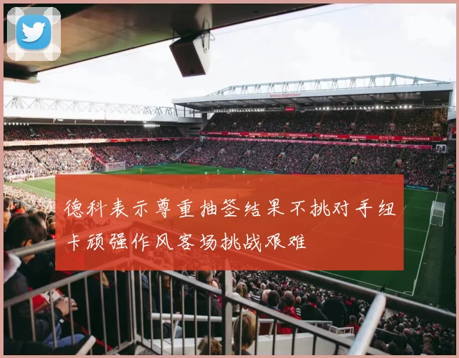 德科表示尊重抽签结果不挑对手纽卡顽强作风客场挑战艰难