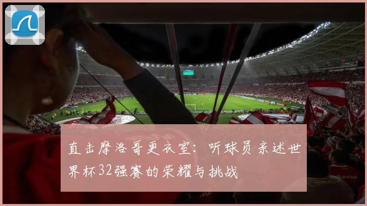 直击摩洛哥更衣室:听球员亲述世界杯32强赛的荣耀与挑战
