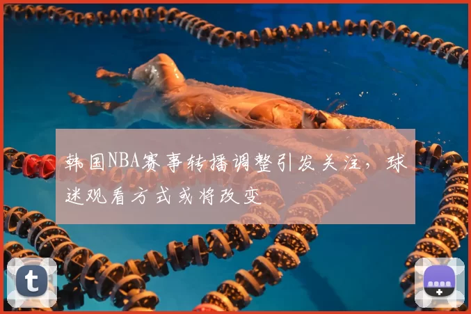 韩国NBA赛事转播调整引发关注，球迷观看方式或将改变