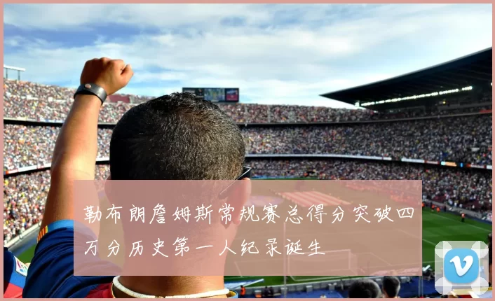 勒布朗詹姆斯常规赛总得分突破四万分历史第一人纪录诞生