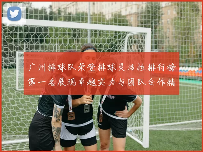 广州排球队荣登排球灵活性排行榜第一名展现卓越实力与团队合作精神