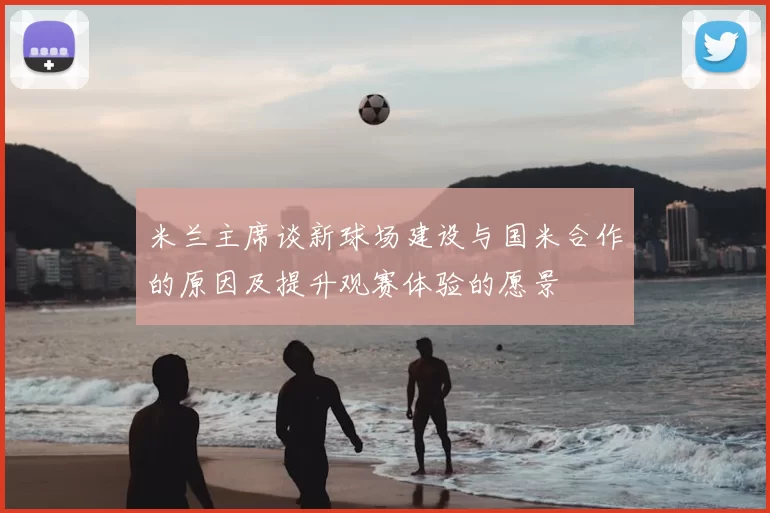米兰主席谈新球场建设与国米合作的原因及提升观赛体验的愿景