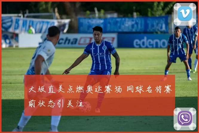 大坂直美点燃奥运赛场 网球名将赛前状态引关注