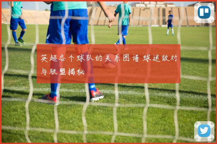 英超各个球队的关系图谱 球迷敌对与联盟揭秘