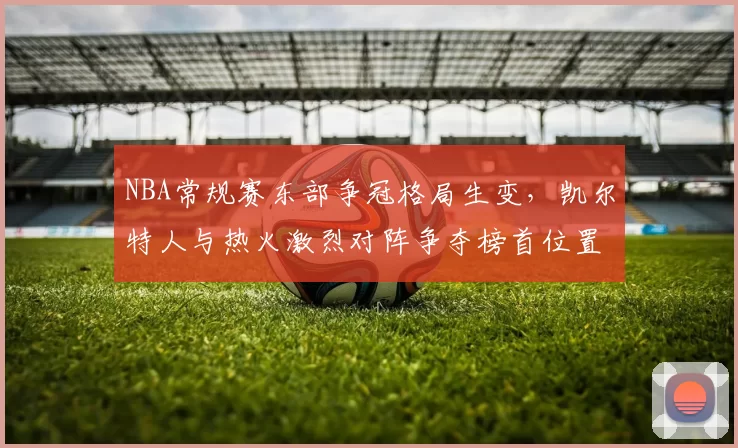 NBA常规赛东部争冠格局生变，凯尔特人与热火激烈对阵争夺榜首位置