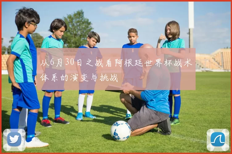 从6月30日之战看阿根廷世界杯战术体系的演变与挑战