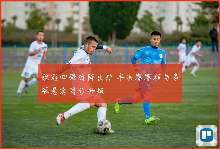 欧冠四强对阵出炉 半决赛赛程与争冠悬念同步升级