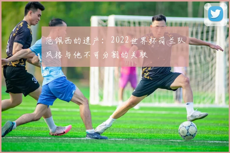 范佩西的遗产：2022世界杯荷兰队风格与他不可分割的关联