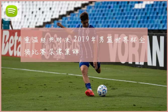 重温经典对决 2019年男篮世界杯全场比赛录像集锦
