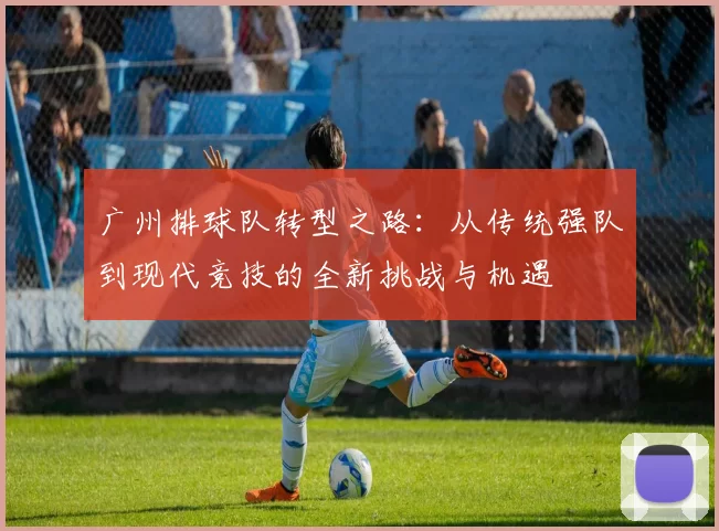 广州排球队转型之路:从传统强队到现代竞技的全新挑战与机遇