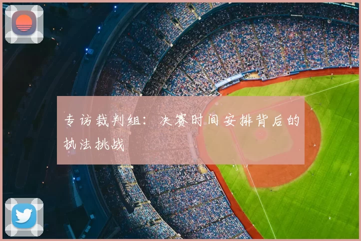 专访裁判组:决赛时间安排背后的执法挑战