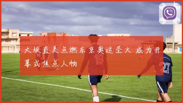 大坂直美点燃东京奥运圣火 成为开幕式焦点人物