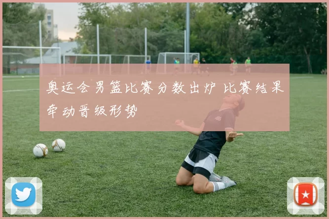 奥运会男篮比赛分数出炉 比赛结果牵动晋级形势
