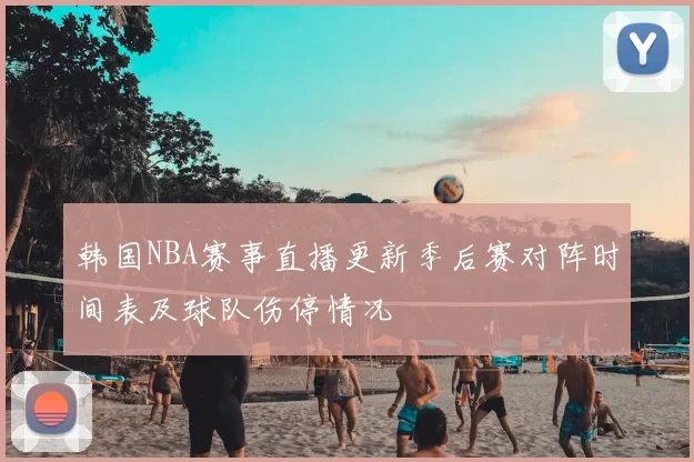 韩国NBA赛事直播更新季后赛对阵时间表及球队伤停情况