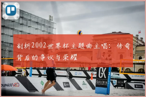 剖析2002世界杯主题曲主唱：传奇背后的争议与荣耀