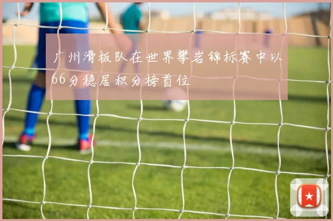 广州滑板队在世界攀岩锦标赛中以66分稳居积分榜首位