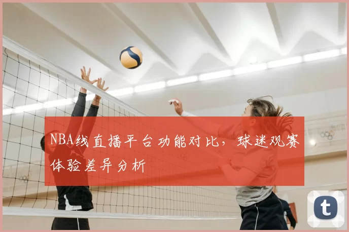 NBA线直播平台功能对比，球迷观赛体验差异分析