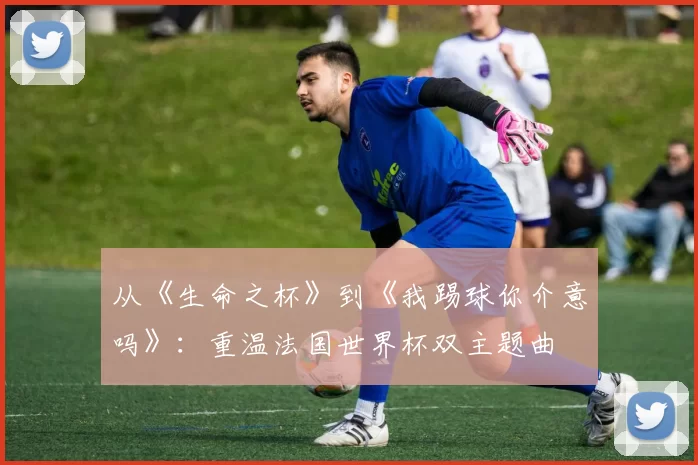 从《生命之杯》到《我踢球你介意吗》：重温法国世界杯双主题曲
