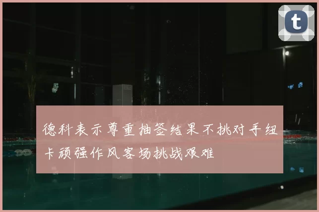 德科表示尊重抽签结果不挑对手纽卡顽强作风客场挑战艰难