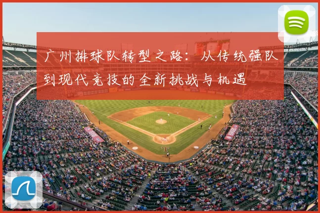 广州排球队转型之路:从传统强队到现代竞技的全新挑战与机遇