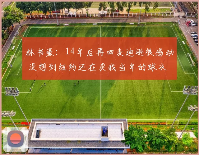 林书豪:14年后再回麦迪逊很感动 没想到纽约还在卖我当年的球衣