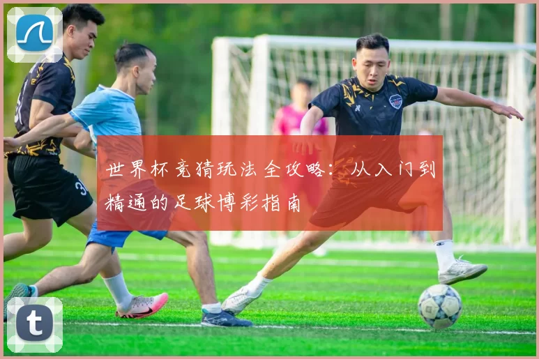 世界杯竞猜玩法全攻略:从入门到精通的足球博彩指南