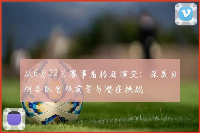 从6月22日赛事看格局演变：深度分析各队晋级前景与潜在挑战
