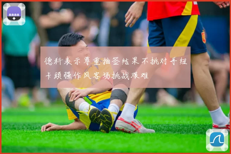德科表示尊重抽签结果不挑对手纽卡顽强作风客场挑战艰难