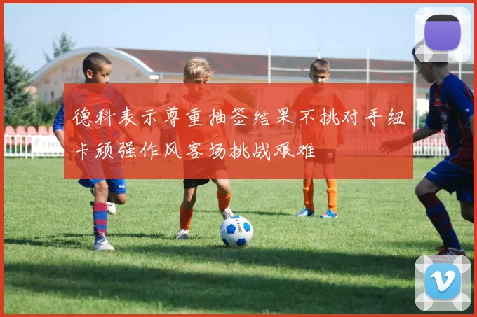 德科表示尊重抽签结果不挑对手纽卡顽强作风客场挑战艰难