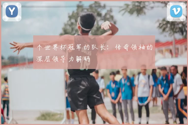 个世界杯冠军的队长：传奇领袖的深层领导力解码
