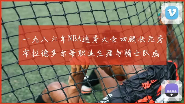 一九八六年NBA选秀大会回顾状元秀布拉德多尔蒂职业生涯与骑士队成就