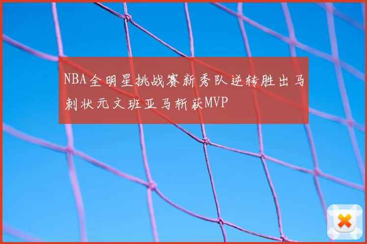 NBA全明星挑战赛新秀队逆转胜出马刺状元文班亚马斩获MVP