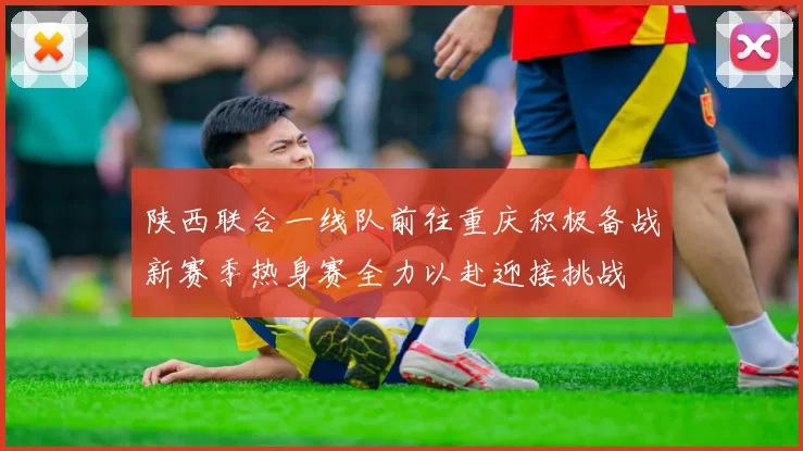 陕西联合一线队前往重庆积极备战新赛季热身赛全力以赴迎接挑战