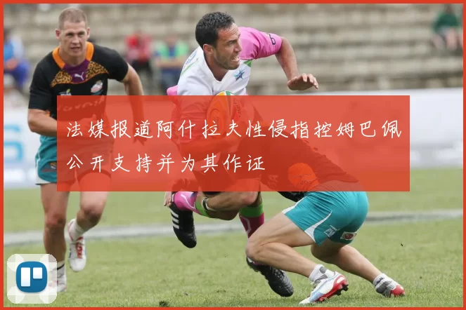 法媒报道阿什拉夫性侵指控姆巴佩公开支持并为其作证