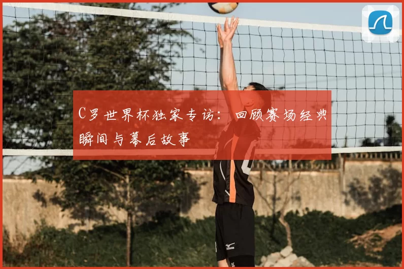 C罗世界杯独家专访:回顾赛场经典瞬间与幕后故事
