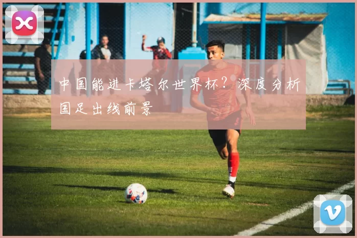中国能进卡塔尔世界杯?深度分析国足出线前景