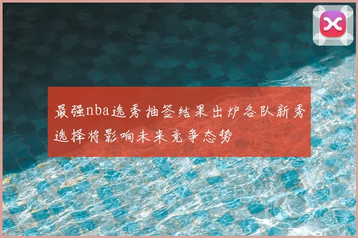 最强nba选秀抽签结果出炉各队新秀选择将影响未来竞争态势