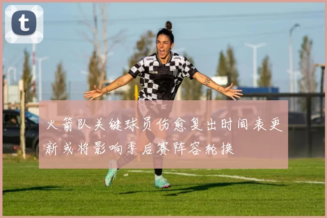 火箭队关键球员伤愈复出时间表更新或将影响季后赛阵容轮换