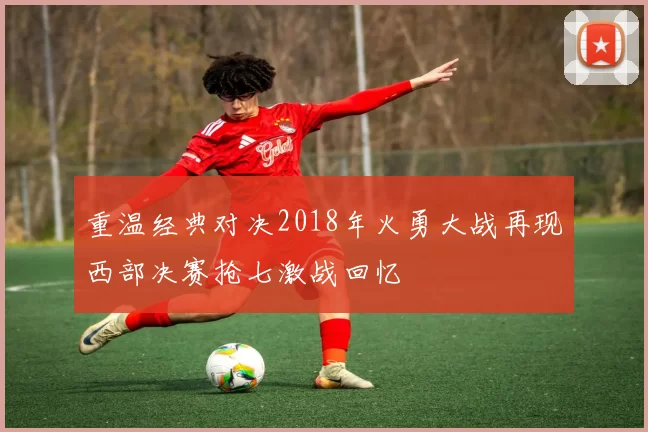 重温经典对决2018年火勇大战再现西部决赛抢七激战回忆