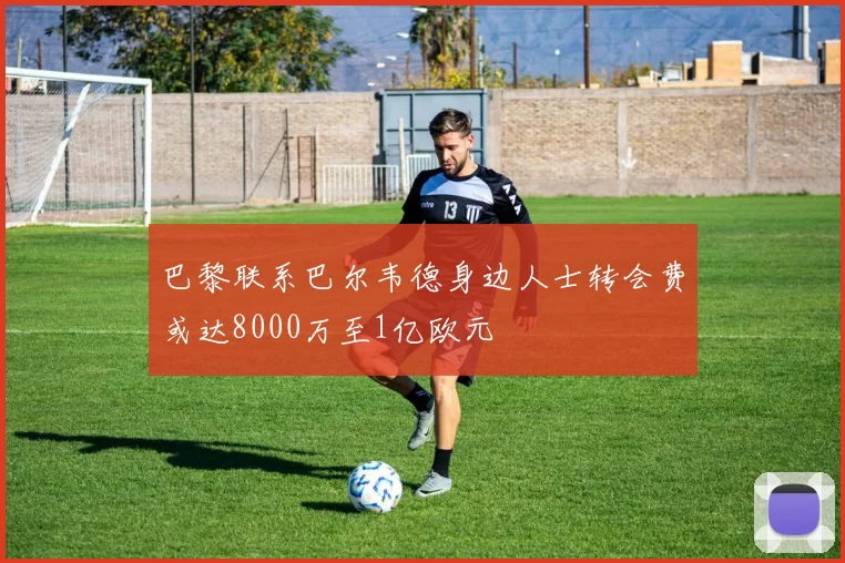 巴黎联系巴尔韦德身边人士转会费或达8000万至1亿欧元