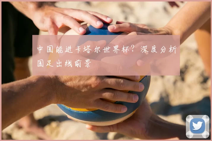 中国能进卡塔尔世界杯?深度分析国足出线前景