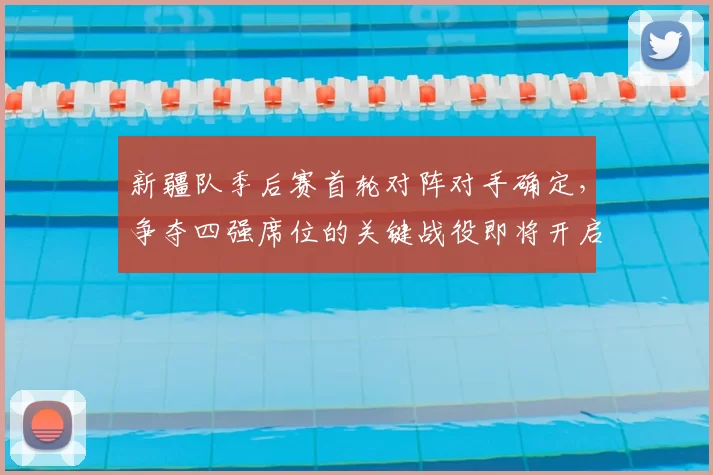 新疆队季后赛首轮对阵对手确定,争夺四强席位的关键战役即将开启