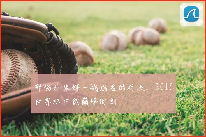 那场让朱婷一战成名的对决：2015世界杯中俄巅峰时刻